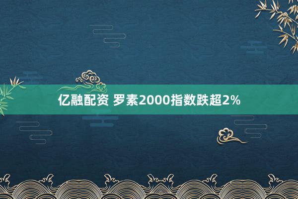 亿融配资 罗素2000指数跌超2%