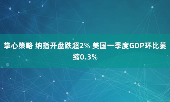 掌心策略 纳指开盘跌超2% 美国一季度GDP环比萎缩0.3%