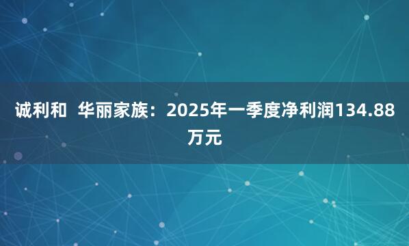 诚利和  华丽家族：2025年一季度净利润134.88万元