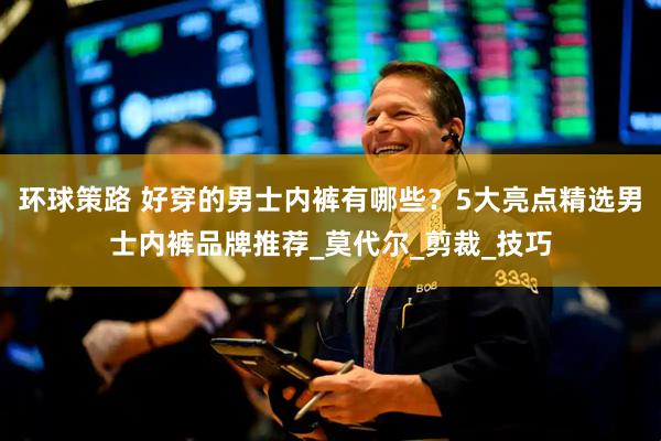 环球策路 好穿的男士内裤有哪些？5大亮点精选男士内裤品牌推荐_莫代尔_剪裁_技巧
