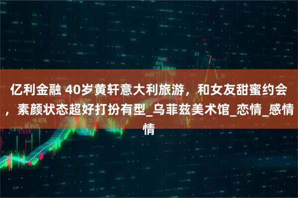 亿利金融 40岁黄轩意大利旅游，和女友甜蜜约会，素颜状态超好打扮有型_乌菲兹美术馆_恋情_感情