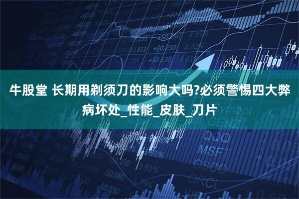 牛股堂 长期用剃须刀的影响大吗?必须警惕四大弊病坏处_性能_皮肤_刀片
