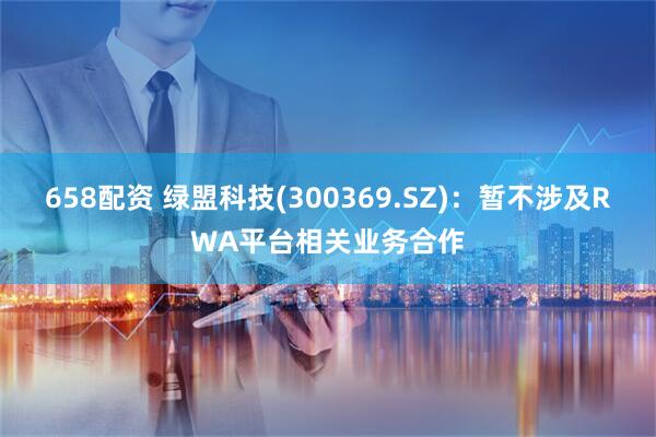 658配资 绿盟科技(300369.SZ)：暂不涉及RWA平台相关业务合作