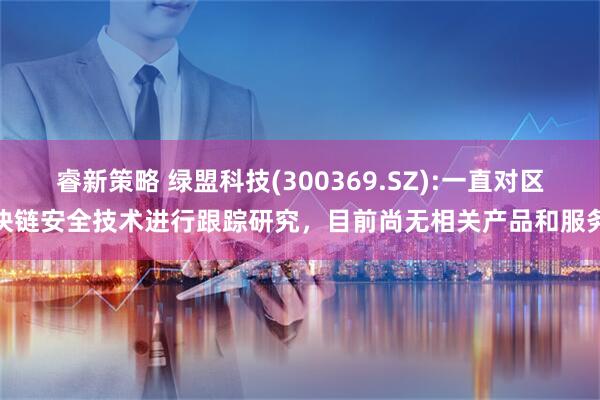 睿新策略 绿盟科技(300369.SZ):一直对区块链安全技术进行跟踪研究，目前尚无相关产品和服务