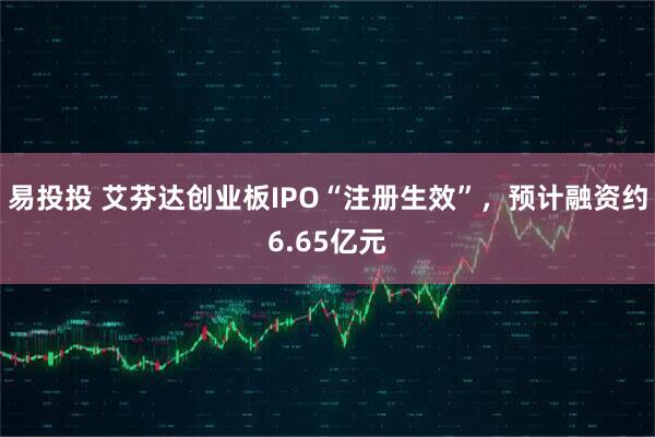 易投投 艾芬达创业板IPO“注册生效”，预计融资约6.65亿元