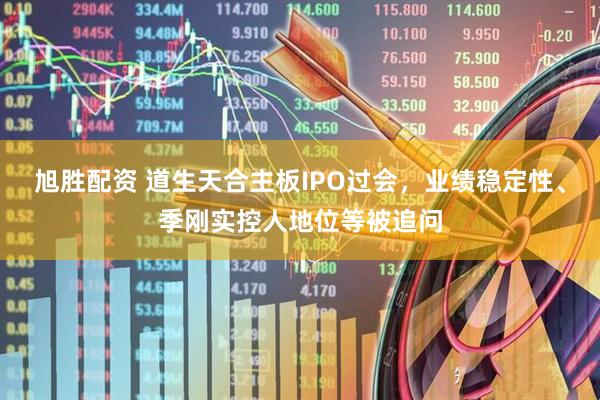 旭胜配资 道生天合主板IPO过会，业绩稳定性、季刚实控人地位等被追问