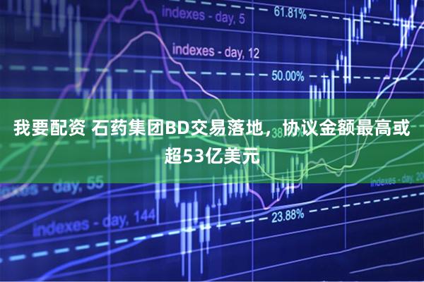 我要配资 石药集团BD交易落地，协议金额最高或超53亿美元