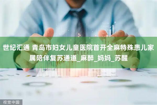 世纪汇通 青岛市妇女儿童医院首开全麻特殊患儿家属陪伴复苏通道_麻醉_妈妈_苏醒