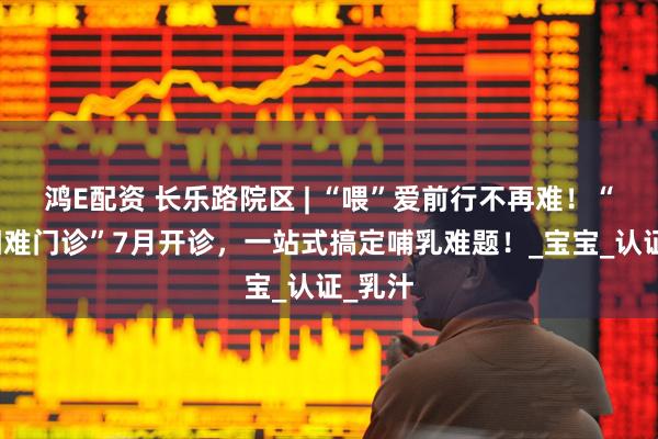 鸿E配资 长乐路院区 | “喂”爱前行不再难！“哺乳困难门诊”7月开诊，一站式搞定哺乳难题！_宝宝_认证_乳汁