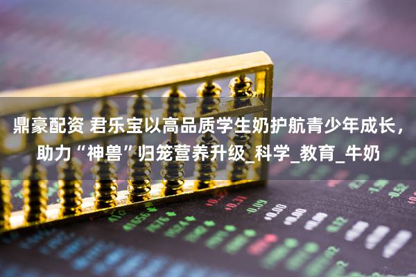 鼎豪配资 君乐宝以高品质学生奶护航青少年成长，助力“神兽”归笼营养升级_科学_教育_牛奶