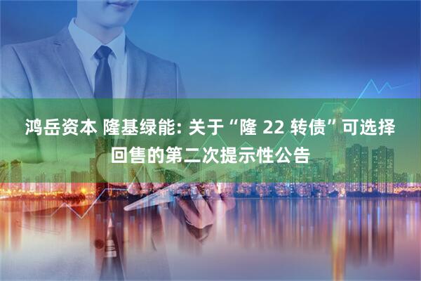 鸿岳资本 隆基绿能: 关于“隆 22 转债”可选择回售的第二次提示性公告