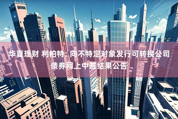 华夏理财 利柏特: 向不特定对象发行可转换公司债券网上中签结果公告