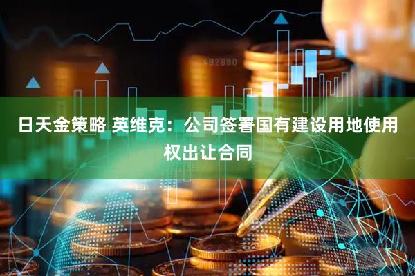 日天金策略 英维克：公司签署国有建设用地使用权出让合同