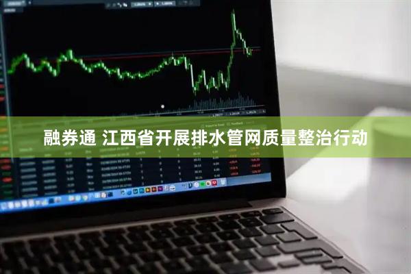 融券通 江西省开展排水管网质量整治行动
