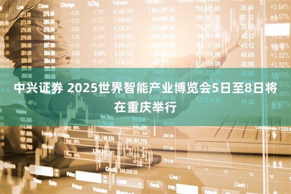中兴证券 2025世界智能产业博览会5日至8日将在重庆举行