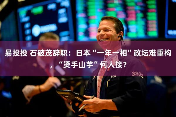 易投投 石破茂辞职：日本“一年一相”政坛难重构，“烫手山芋”何人接？