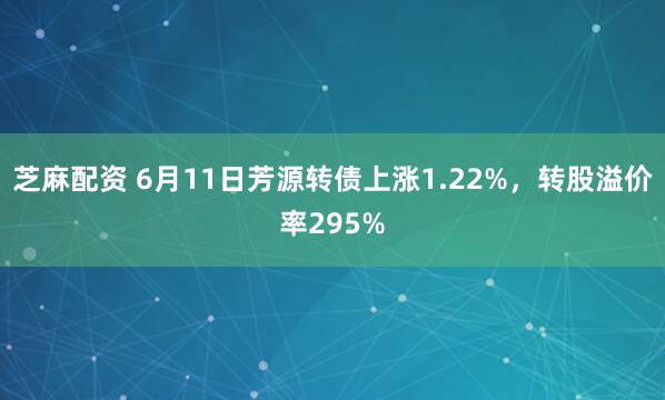 芝麻配资 6月11日芳源转债上涨1.22%，转股溢价率295%