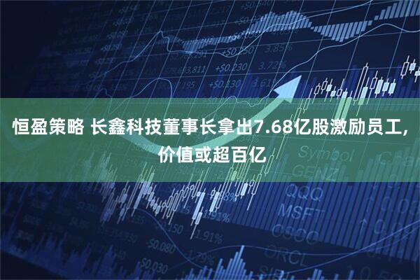 恒盈策略 长鑫科技董事长拿出7.68亿股激励员工, 价值或超百亿