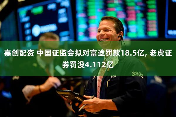 嘉创配资 中国证监会拟对富途罚款18.5亿, 老虎证券罚没4.112亿
